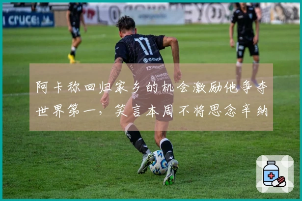 阿卡称回归家乡的机会激励他争夺世界第一，笑言本周不将思念辛纳