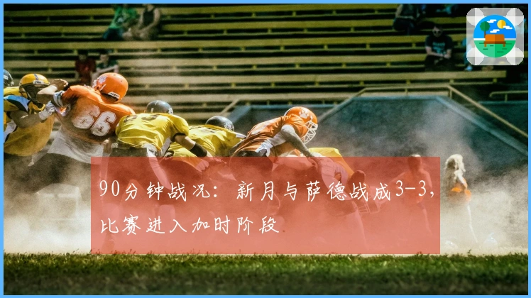 90分钟战况：新月与萨德战成3-3，比赛进入加时阶段