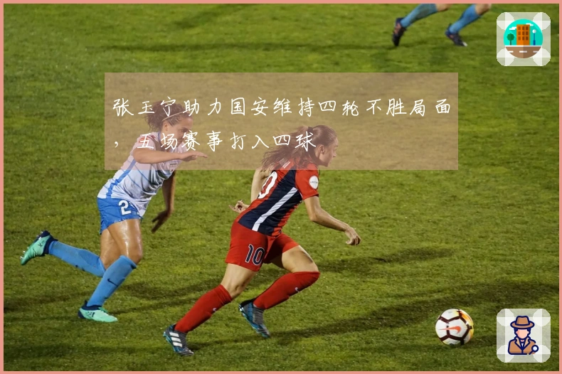 张玉宁助力国安维持四轮不胜局面，五场赛事打入四球