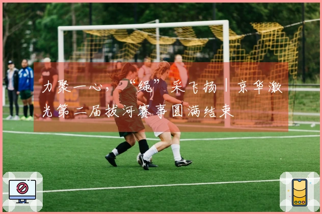 力聚一心，“绳”采飞扬｜京华激光第二届拔河赛事圆满结束