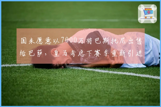 国米愿意以7000万将巴斯托尼出售给巴萨，皇马考虑下赛季重新引进克罗斯