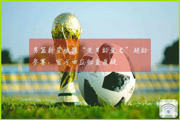 男篮新星被指“变年龄变名”超龄参赛，官方回应彻查质疑