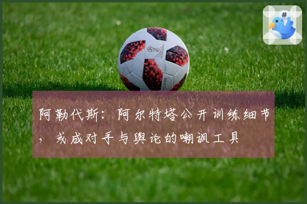 阿勒代斯:阿尔特塔公开训练细节,或成对手与舆论的嘲讽工具