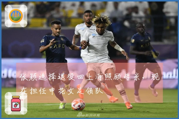 张颖选择退役回上海照顾母亲，现在担任申花女足领队