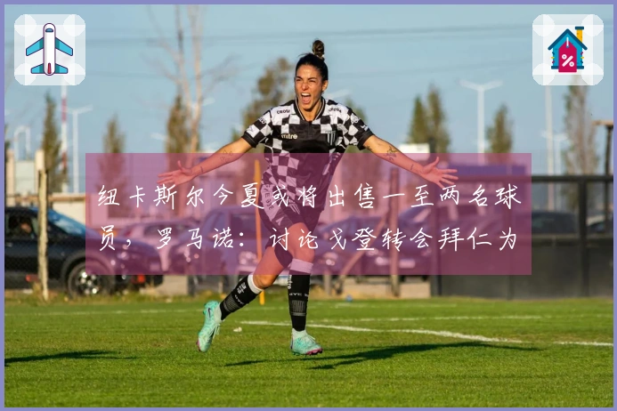 纽卡斯尔今夏或将出售一至两名球员，罗马诺：讨论戈登转会拜仁为时尚早