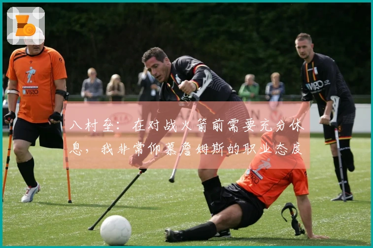 八村垒：在对战火箭前需要充分休息，我非常仰慕詹姆斯的职业态度