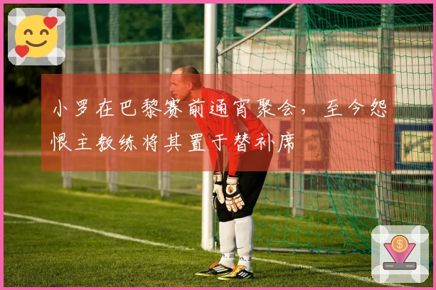 小罗在巴黎赛前通宵聚会，至今怨恨主教练将其置于替补席