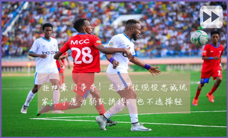 拒绝豪门争夺！足坛7位现役忠诚玩家：宁愿为弱队拼搏，也不选择轻松拿冠