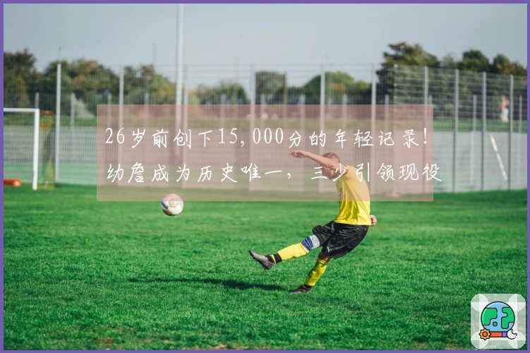 26岁前创下15,000分的年轻记录!幼詹成为历史唯一,三少引领现役11人