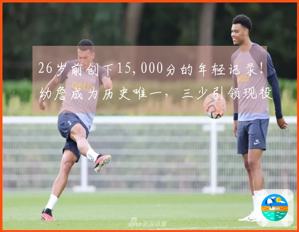 26岁前创下15,000分的年轻记录！幼詹成为历史唯一，三少引领现役11人